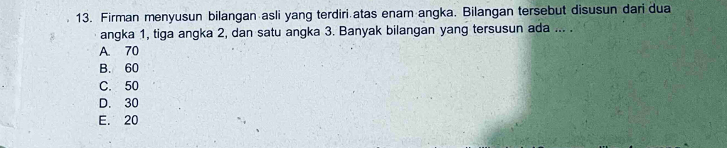 Firman menyusun bilangan asli yang terdiri atas enam angka. Bilangan tersebut disusun dari dua
angka 1, tiga angka 2, dan satu angka 3. Banyak bilangan yang tersusun ada ... .
A. 70
B. 60
C. 50
D. 30
E. 20