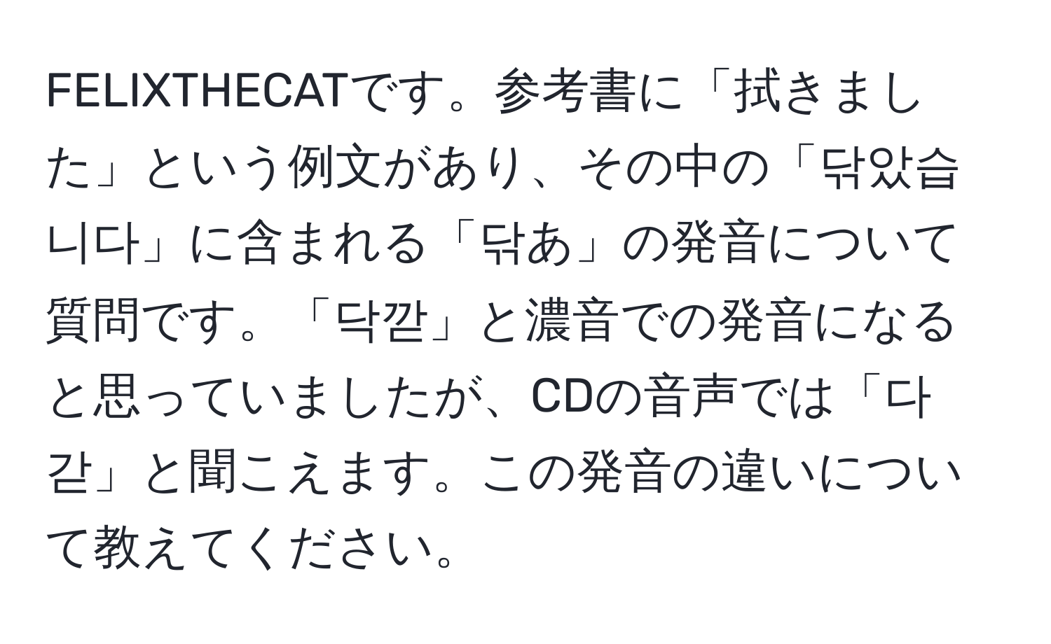 FELIXTHECATです。参考書に「拭きました」という例文があり、その中の「닦았습니다」に含まれる「닦あ」の発音について質問です。「닥깓」と濃音での発音になると思っていましたが、CDの音声では「다갇」と聞こえます。この発音の違いについて教えてください。