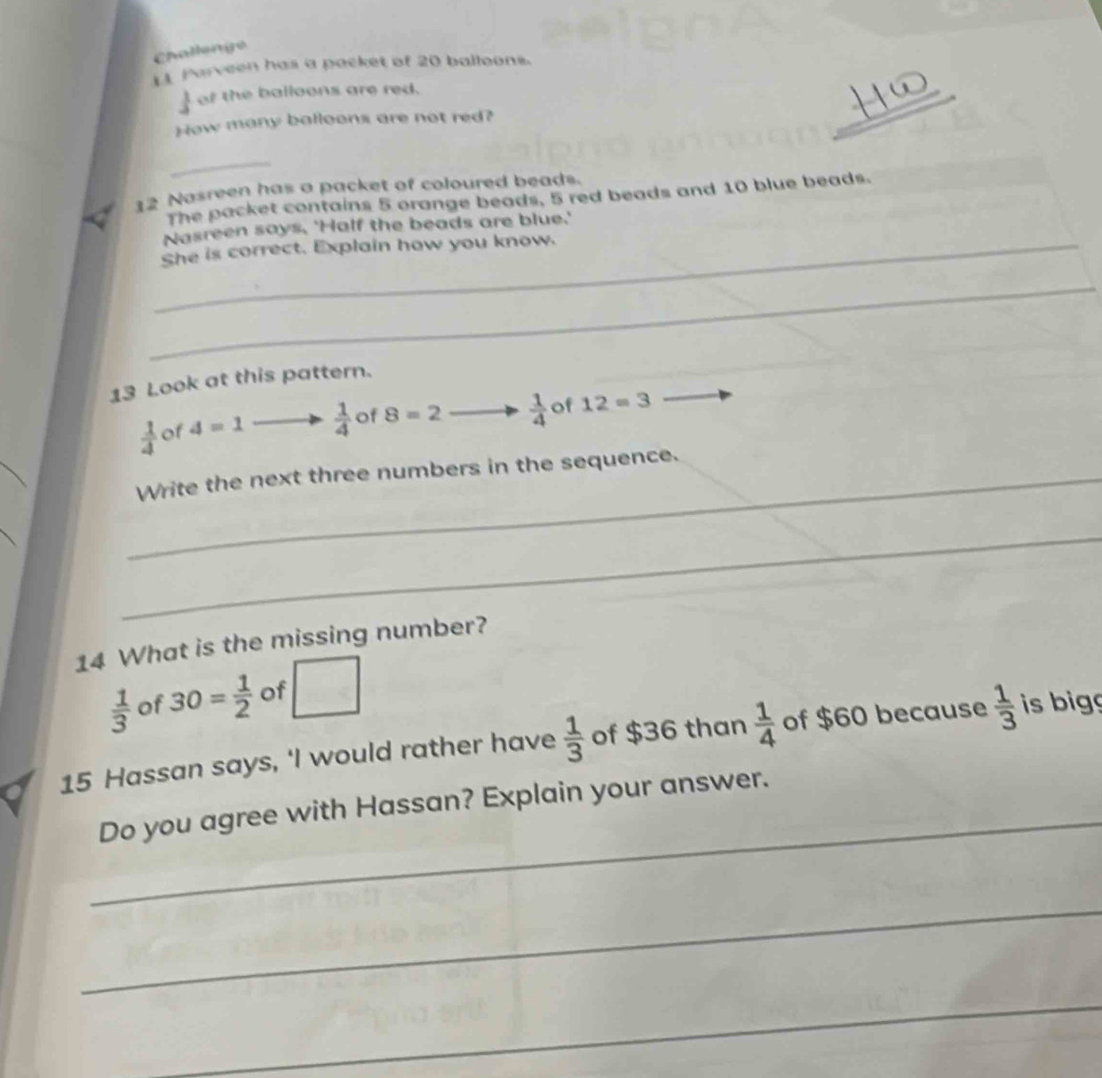 Challengo 
[ Parveen has a packet of 20 balloons.
 1/5  of the balloons are red. 
How many balloons are not red? 
_ 
_ 
12 Nasreen has a packet of coloured beads. 
The packet contains 5 orange beads, 5 red beads and 10 blue beads. 
Nasreen says. 'Half the beads are blue.' 
_She is correct. Explain how you know. 
_ 
13 Look at this pattern.
 1/4  of 4=1  1/4  of 8=2  1/4  of 12=3
_ 
_Write the next three numbers in the sequence. 
_ 
14 What is the missing number?
 1/3  of 30= 1/2  of □
15 Hassan says, ‘I would rather have  1/3  of $36 than  1/4  of $60 because  1/3  is bigg 
_ 
Do you agree with Hassan? Explain your answer. 
_ 
_