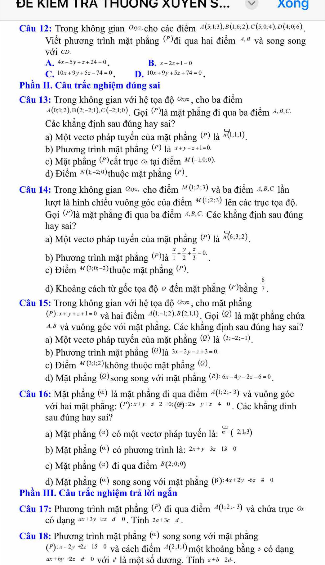 ĐE KIEM TRA THUÔNG XUYEN S... xong
Câu 12: Trong không gian ∞ cho các điểm A(5;1;3),B(1;6;2),C(5;0;4),D(4;0;6).
Viết phương trình mặt phẳng (º)đi qua hai điểm A.B và song song
Với CD.
A. 4x-5y+z+24=0 B. x-2z+1=0
C. 10x+9y+5z-74=0 D. 10x+9y+5z+74=0
Phần II. Câu trắc nghiệm đúng sai
Câu 13: Trong không gian với hệ tọa dhat Q^((Oxyz) , cho ba điểm
A(0;1;2),B(2;-2;1),C(-2;1;0). Gọi (P)là mặt phẳng đi qua ba điểm 4,B,C.
Các khẳng định sau đúng hay sai?
a) Một vectơ pháp tuyến của mặt phẳng (*) l_a^(frac omega)n(1);1;1).
b) Phương trình mặt phẳng (') là x+y-z+1=0.
c) Mặt phẳng (')cắt trục ∝ tại điểm M(-1;0;0).
d) Điểm N(1;-2;0) thuộc mặt phẳng (P).
Câu 14: Trong không gian Oxyz * cho điểm M(1;2;3) và ba điểm 4,B,C lần
lượt là hình chiếu vuông góc của điểm M(1;2;3) lên các trục tọa độ.
Gọi (P)là mặt phẳng đi qua ba điểm 4,B,C. Các khẳng định sau đúng
hay sai?
a) Một vectơ pháp tuyến của mặt phẳng (') là overleftrightarrow n(6;3;2).
b) Phương trình mặt phẳng (')là  x/1 + y/2 + z/3 =0.
c) Điểm M(3;0;-2) thuộc mặt phẳng (P).
d) Khoảng cách từ gốc tọa độ ० đến mặt phẳng (')bằng  6/7 .
Câu 15: Trong không gian với hệ tọa độ Oxyz , cho mặt phẳng
(P) :x+y+z+1=0 và hai điểm A(1;-1;2);B(2;1;1). Gọi (Ω) là mặt phẳng chứa
4 B và vuông góc với mặt phẳng. Các khẳng định sau đúng hay sai?
a) Một vectơ pháp tuyến của mặt phẳng ; (2) là (3;-2;-1).
b) Phương trình mặt phẳng (o)là 3x-2y-z+3=0.
c) Điểm M(3;1;2) không thuộc mặt phẳng (Ω).
d) Mặt phẳng g (2)song song với mặt phẳng (R):6x-4y-2z-6=0
Câu 16: Mặt phẳng (ª) là mặt phẳng đi qua điểm A(1;2;-3) và vuông góc
với hai mặt phắng: (P):x+y+2+0;(Q):2xy+z40. Các khẳng đinh
sau đúng hay sai?
a) Mặt phẳng (ª) có một vectơ pháp tuyến là: overleftrightarrow n=(2;1;3)
b) Mặt phẳng (ª) có phương trình là: 2x+y 3z 130
c) Mặt phẳng (ª) đi qua điểm B(2;0;0)
d) Mặt phẳng (ª) song song với mặt phẳng (β) :4x+2y-6z30
Phần III. Câu trắc nghiệm trả lời ngắn
Câu 17: Phương trình mặt phăng (P) đi qua điểm A(1;2;-3) và chứa trục 0x
có dạng ax+3y+cz!= 0. Tính 2a+3cd.
Câu 18: Phương trình mặt phẳng (ª) song song với mặt phẳng
(P) :x-2y+2z150 và cách điểm A(2;1;1) một khoảng bằng 5 có dạng
ax+by-2zd0 0 với # là một số dương. Tính a+b2d-.