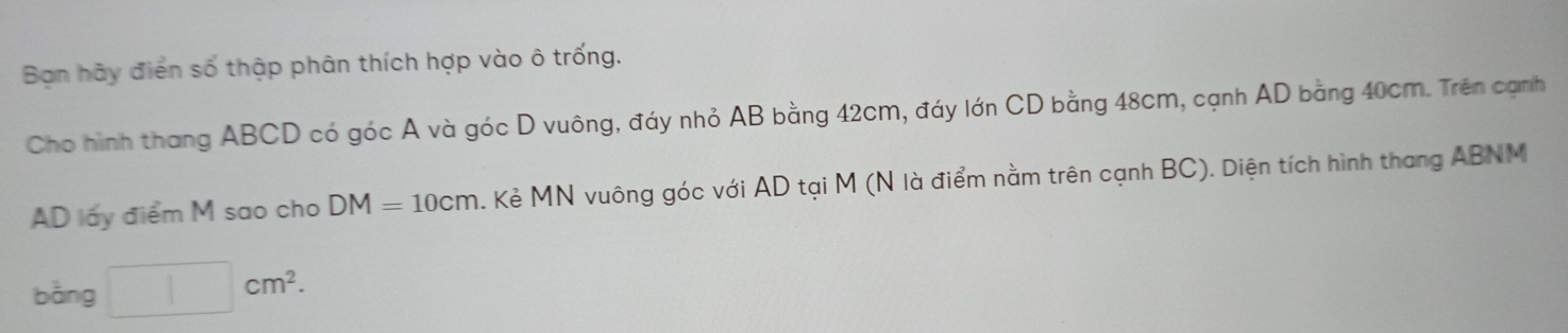 Ban hãy điển số thập phân thích hợp vào ô trống. 
Cho hình thang ABCD có góc A và góc D vuông, đáy nhỏ AB bằng 42cm, đáy lớn CD bằng 48cm, cạnh AD bằng 40cm. Trên cạnh
AD lấy điểm M sao cho DM=10cm. Kẻ MN vuông góc với AD tại M (N là điểm nằm trên cạnh BC). Diện tích hình thang ABNM
bằng □ cm^2.