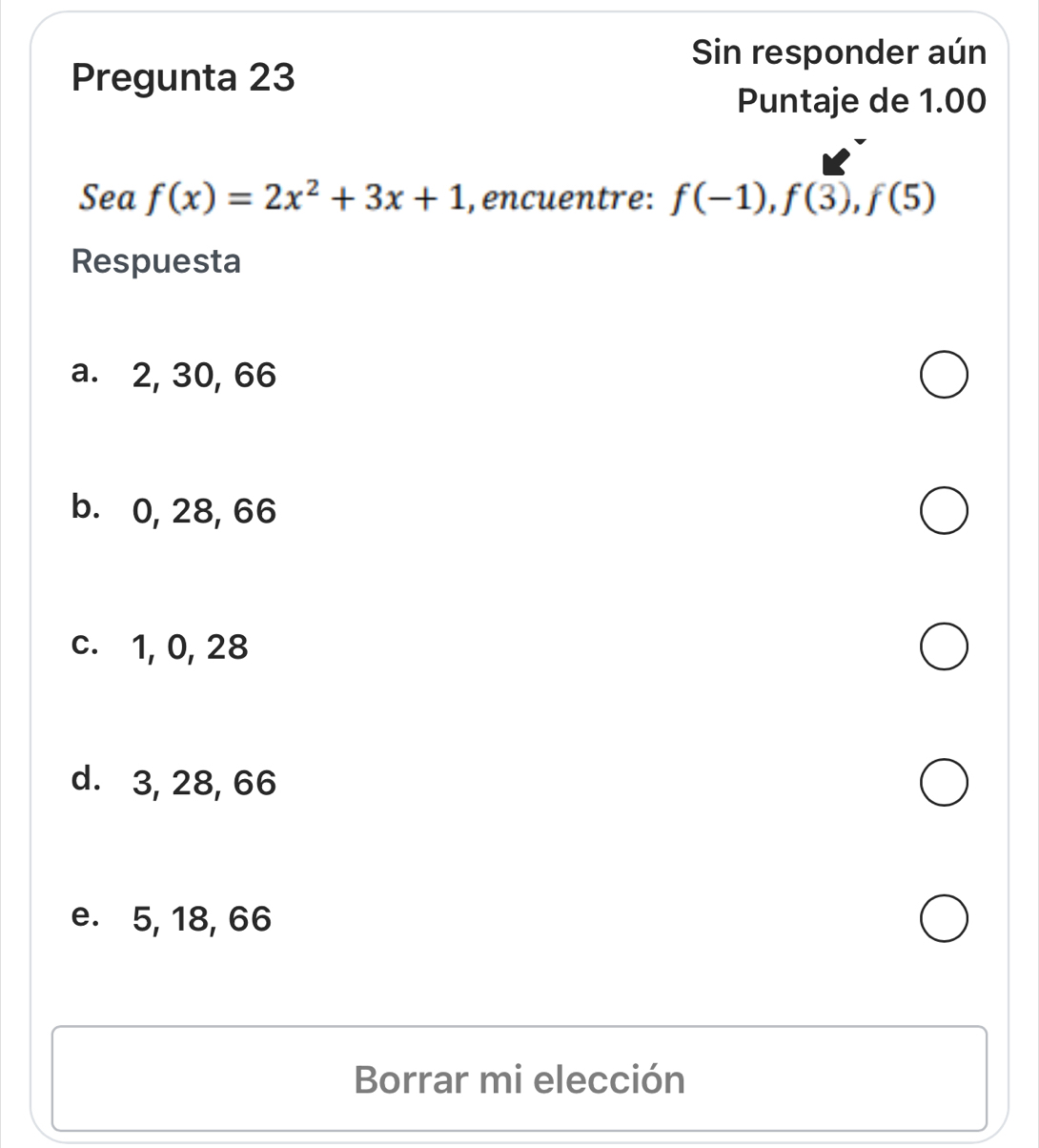 Sin responder aún
Pregunta 23
Puntaje de 1.00
Sea f(x)=2x^2+3x+1 , encuentre: f(-1), f(3), f(5)
Respuesta
a. 2, 30, 66
b. 0, 28, 66
c. 1, 0, 28
d. 3, 28, 66
e. 5, 18, 66
Borrar mi elección