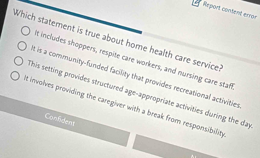 Report content error
Which statement is true about home health care service
t includes shoppers, respite care workers, and nursing care staft
t is a community-funded facility that provides recreational activities
This setting provides structured age-appropriate activities during the day
t involves providing the caregiver with a break from responsibility
Confident