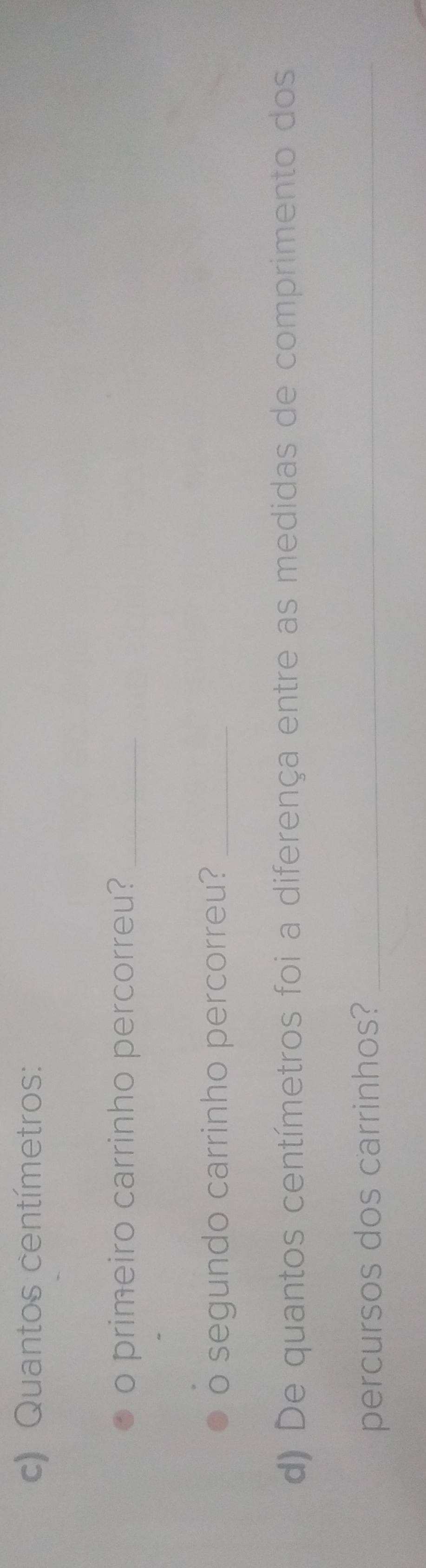 Quantos centímetros : 
o primeiro carrinho percorreu?_ 
。 segundo carrinho percorreu?_ 
d) De quantos centímetros foi a diferença entre as medidas de comprimento dos 
percursos dos carrinhos?_