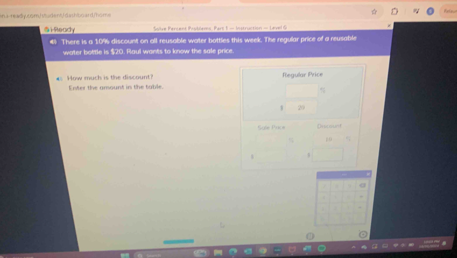 Relou 
@i-Ready Solve Percent Problems, Part 1 — Instruction — Level G 
× 
4 There is a 10% discount on all reusable water bottles this week. The regular price of a reusable 
water bottle is $20. Raul wants to know the sale price. 
How much is the discount? Regular Price 
Enter the amount in the table.
$ 20
Sale Price Discount
% 10 92
8
, 
7 9 a