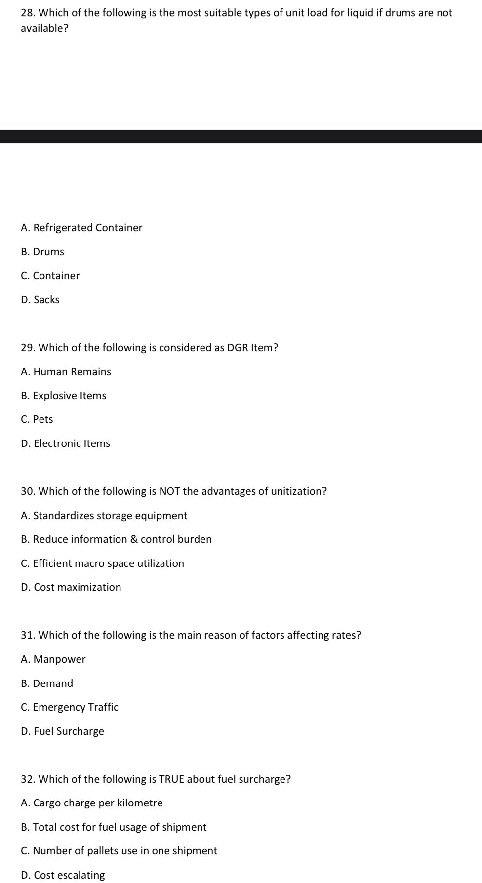 Which of the following is the most suitable types of unit load for liquid if drums are not
available?
A. Refrigerated Container
B. Drums
C. Container
D. Sacks
29. Which of the following is considered as DGR Item?
A. Human Remains
B. Explosive Items
C. Pets
D. Electronic Items
30. Which of the following is NOT the advantages of unitization?
A. Standardizes storage equipment
B. Reduce information & control burden
C. Efficient macro space utilization
D. Cost maximization
31. Which of the following is the main reason of factors affecting rates?
A. Manpower
B. Demand
C. Emergency Traffic
D. Fuel Surcharge
32. Which of the following is TRUE about fuel surcharge?
A. Cargo charge per kilometre
B. Total cost for fuel usage of shipment
C. Number of pallets use in one shipment
D. Cost escalating