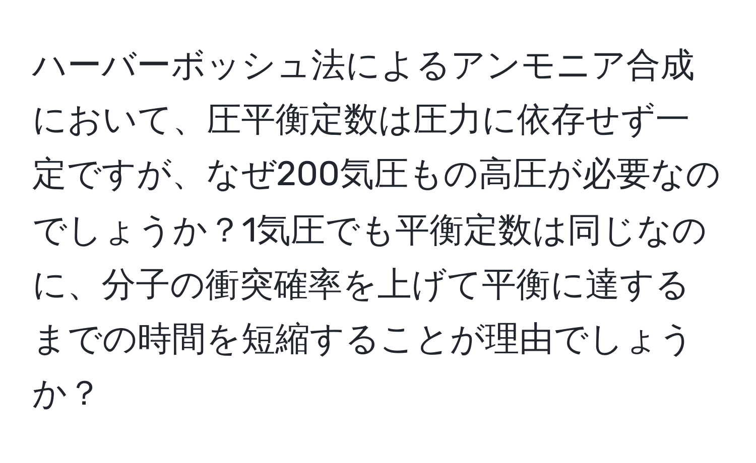 ハーバーボッシュ法によるアンモニア合成において、圧平衡定数は圧力に依存せず一定ですが、なぜ200気圧もの高圧が必要なのでしょうか？1気圧でも平衡定数は同じなのに、分子の衝突確率を上げて平衡に達するまでの時間を短縮することが理由でしょうか？