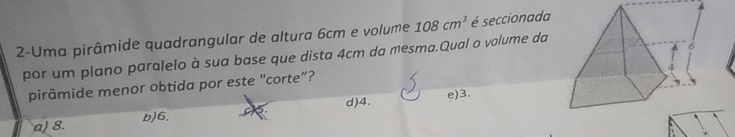 2-Uma pirâmide quadrangular de altura 6cm e volume 108cm^3 é seccionada
por um plano paralelo à sua base que dista 4cm da mesma.Qual o volume da
pirâmide menor obtida por este "corte”?
e) 3.
d) 4.
C
b) 6. R
a) 8.