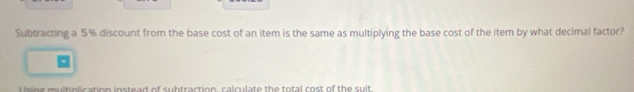 Subtracting a 5% discount from the base cost of an item is the same as multiplying the base cost of the item by what decimal factor? 
I sing multinlication instead of subtraction, calculate the total cost of the suit.