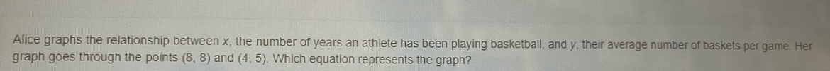 Alice graphs the relationship between x, the number of years an athlete has been playing basketball, and y, their average number of baskets per game. Her 
graph goes through the points (8,8) and (4,5). Which equation represents the graph?