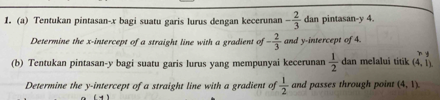 Tentukan pintasan- x bagi suatu garis lurus dengan kecerunan - 2/3  dan pintasan- y 4. 
Determine the x-intercept of a straight line with a gradient of - 2/3  and y-intercept of 4. 
n y
(b) Tentukan pintasan- y bagi suatu garis lurus yang mempunyai kecerunan  1/2  dan melalui titik (4,1). 
Determine the y-intercept of a straight line with a gradient of  1/2  and passes through point (4,1).