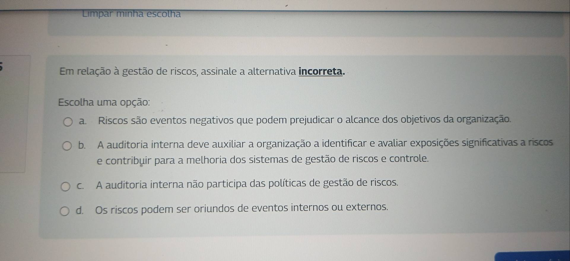 Limpar minha escolha
Em relação à gestão de riscos, assinale a alternativa incorreta.
Escolha uma opção:
a. Riscos são eventos negativos que podem prejudicar o alcance dos objetivos da organização.
b. A auditoria interna deve auxiliar a organização a identificar e avaliar exposições significativas a riscos
e contribuir para a melhoria dos sistemas de gestão de riscos e controle.
c. A auditoria interna não participa das políticas de gestão de riscos.
d. Os riscos podem ser oriundos de eventos internos ou externos.