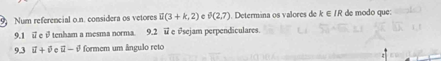 Num referencial o.n. considera os vetores vector u(3+k,2) e vector v(2,7). Determina os valores de k∈ IR de modo que: 
9.1 ū e v tenham a mesma norma. 9.2 vector u e vsejam perpendiculares. 
9.3 vector u+vector v e vector u-vector v formem um ângulo reto 
z