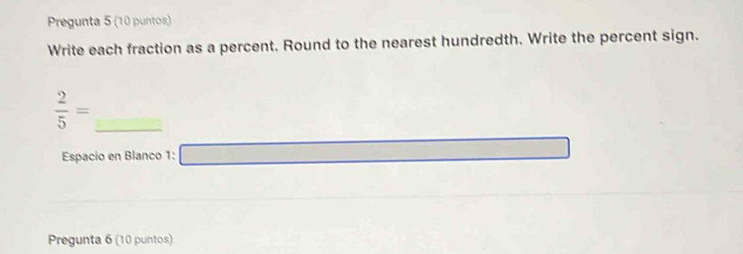 Pregunta 5 (10 puntos) 
Write each fraction as a percent. Round to the nearest hundredth. Write the percent sign.
 2/5 =
Espacio en Blanco 1: 
Pregunta 6 (10 puntos)