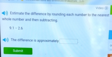 end diferences al decimas 
Video b) 
Estimate the difference by rounding each number to the nearest 
whole number and then subtracting.
9.1-2.6
The difference is approximately □. 
D 
Submit 
N