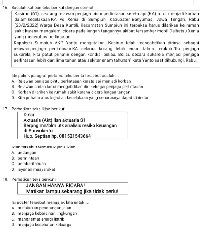 Bacalah kutipan teks berikut dengan cermat!
Kasirun (61), seorang relawan penjaga pintu perlintasan kereta api (KA) turut menjadi korban
dalam kecelakaan KA vs Xenia di Sumpiuh, Kabupaten Banyumas, Jawa Tengah, Rabu
(23/2/2022).Warga Desa Kuntili, Kecamatan Sumpiuh ini terpaksa harus dilarikan ke rumah
sakit karena mengalami cidera pada lengan tangannya akibat tersambar mobil Daihatsu Xenia
yang menerobos perlintasan.
Kapolsek Sumpiuh AKP Yanto mengatakan, Kasirun telah mengabdikan dirinya sebagai
relawan penjaga perlintasan KA selama kurang lebih enam tahun terakhir."Itu penjaga
sukarela, kita patut prihatin dengan kondisi beliau. Beliau secara sukarela menjadi penjaga
perlintasan lebih dari lima tahun atau sekitar enam tahunan" kata Yanto saat dihubungi, Rabu.
Ide pokok paragraf pertama teks berita tersebut adalah ....
A. Relawan penjaga pintu perlintasan kereta api menjadi korban
B. Relawan sudah lama mengabdikan diri sebagai penjaga perlintasan
C. Korban dilarikan ke rumah sakit karena cidera lengan tangan
D. Kita prihatin atas kejadian kecelakaan yang seharusnya dapat dihindari
17. Perhatikan teks iklan berikut!
Dicari
Aktuaris (Akt) Ilsn aktuaria S1
Berpnglmn/blm utk analisis resiko keuangan
di Purwokerto
Hub. Septian hp. 081521543664
Iklan tersebut termasuk jenis iklan ....
A. undangan
B. permintaan
C. pemberitahuan
D. layanan masyarakat
18. Perhatikan teks berikut!
JANGAN HANYA BICARA!
Matikan lampu sekarang jika tidak perlu!
Isi poster tersebut mengajak kita untuk ....
A. melakukan penerangan jalan
B. menjaga kebersihan lingkungan
C. menghemat energi listrik
D. menjaga kesehatan keluarga