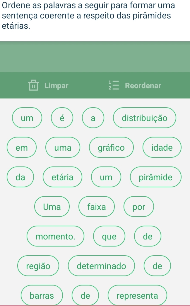 Ordene as palavras a seguir para formar uma 
sentença coerente a respeito das pirâmides 
etárias. 
I Limpar beginarrayr 1= 2=endarray Reordenar 
um é a distribuição 
em uma gráfico idade 
da etária um pirâmide 
Uma faixa por 
momento. que de 
região determinado de 
barras de representa