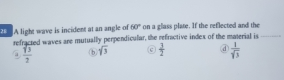 A light wave is incident at an angle of 60° on a glass plate. If the reflected and the
refracted waves are mutually perpendicular, the refractive index of the material is_
a  sqrt(3)/2  b sqrt(3)  3/2  d  1/sqrt(3) 