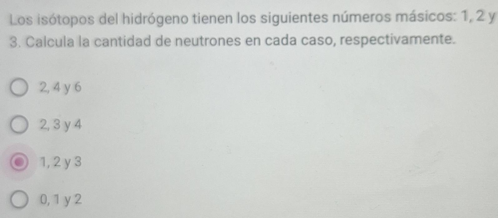 Los isótopos del hidrógeno tienen los siguientes números másicos: 1, 2 y
3. Calcula la cantidad de neutrones en cada caso, respectivamente.
2, 4 y 6
2, 3 y 4
1, 2 y 3
0, 1 y 2