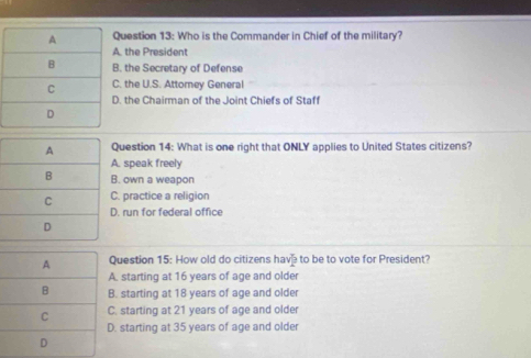 uestion 13: Who is the Commander in Chief of the military?. the President. the Secretary of Defense. the U.S. Attomey General. the Chairman of the Joint Chiefs of Staff
uestion 14: What is one right that ONLY applies to United States citizens?. speak freely
. own a weapon. practice a religion. run for federal office
uestion 15: How old do citizens have to be to vote for President?. starting at 16 years of age and older. starting at 18 years of age and older. starting at 21 years of age and older. starting at 35 years of age and older