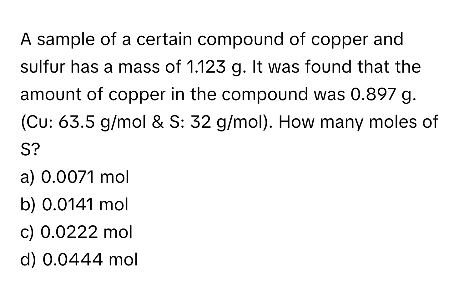 A sample of a certain compound of copper and sulfur has a mass of 1.123 g. It was found that the amount of copper in the compound was 0.897 g. (Cu: 63.5 g/mol & S: 32 g/mol). How many moles of S?

a) 0.0071 mol 
b) 0.0141 mol 
c) 0.0222 mol 
d) 0.0444 mol