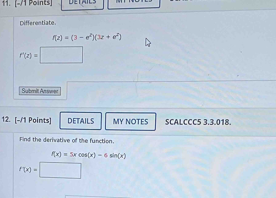 DETAILS 
Differentiate.
f(z)=(3-e^z)(3z+e^z)
f'(z)=□
Submit Answer 
12. [-/1 Points] DETAILS MY NOTES SCALCCC5 3.3.018. 
Find the derivative of the function.
f(x)=5xcos (x)-6sin (x)
f'(x)=□