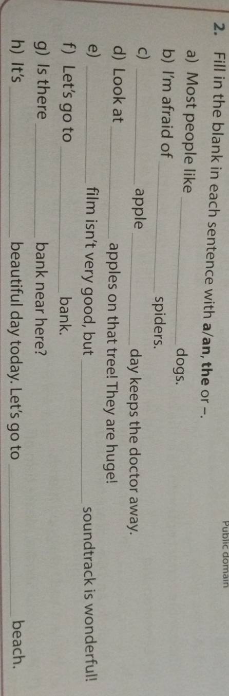Public domain 
2. Fill in the blank in each sentence with a/an, the or -. 
a) Most people like 
_dogs. 
b) I'm afraid of 
_spiders. 
c)_ 
apple_ day keeps the doctor away. 
d) Look at _apples on that tree! They are huge! 
e) _film isn’t very good, but _soundtrack is wonderful! 
f Let's go to _bank. 
g) Is there_ bank near here? 
h) It's _beautiful day today. Let’s go to _beach.