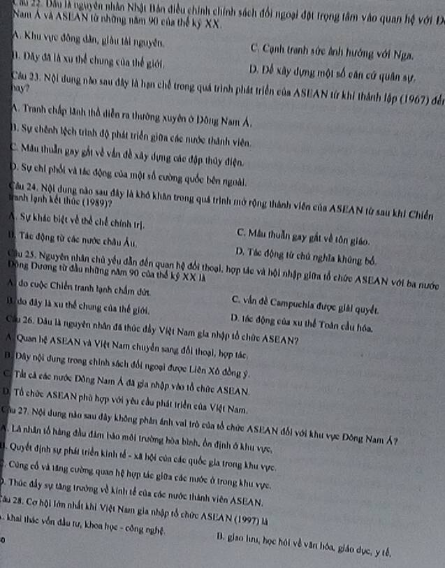 Câu 2ộ. Đầu là nguyên nhân Nhật Bản điều chính chính sách đổi ngoại đột trọng tâm vào quan hệ với D
Nam Á và ASEAN từ những năm 90 của thế kỷ XX.
A. Khu vực đồng dân, giâu tải nguyên, C. Cạnh tranh sức ảnh hướng với Nga.
D. Dây đã là xu thể chung của thể giới, D. Đễ xây dựng một số căn cứ quân sự.
Câu 23. Nội dung nào sau đây là hạn chế trong quả trình phát triển của ASEAN từ khí thành lập (1967) đến
hay?
A. Tranh chấp lãnh thổ diễn ra thường xuyên ở Đông Nam Á,
3. Sự chênh lệch trình độ phát triển giữa các nước thành viên.
C. Mân thuần gay gắt về vẫn đề xây dựng các đập thủy điện.
D. Sự chi phối và tác động của một số cường quốc bên ngoài.
Cầu 24. Nội dung nào sau đây là khó khân trong quá trình mở rộng thành viên của ASEAN từ sau khi Chiến
Tranh lạnh kết thức (1989)?
A. Sự kháo biệt về thể chế chính trị. C. Mâu thuần gay gất về tôn giáo.
1. Tác động từ các nước châu Âu, D. Tác động từ chủ nghĩa khủng bổ
Câu 25. Nguyên nhân chủ yểu dẫn đến quan hệ đổi thoại, hợp tác và hội nhập giữa tổ chức ASEAN với ba nước
Động Dương từ đầu những năm 90 của thổ kỷ XX là
Ai do cuộc Chiến tranh tạnh chẩm dứt C. vẫn đề Campuchia được giải quyết.
B. do đây là xu thể chung của thế giới. D. tốc động của xu thể Toàn cầu hóa,
Cầu 26. Đầu là nguyên nhân đã thúc đầy Việt Nam gia nhập tổ chức ASEAN?
A. Quan hệ ASEAN và Việt Nam chuyển sang đổi thoại, hợp tác.
B Đây nội dung trong chính sách đổi ngoại được Liên Xô đồng ý.
C. Tài cả các nước Đông Nam Á đã gia nhập vào tổ chức ASEAN.
D. Tổ chức ASEAN phù hợp với yêu cầu phát triển của Việt Nam.
Cậu 27. Nội dung nào sau đây không phân ánh vai trò của tổ chức ASEAN đối với khu vực Đông Nam Á?
A. Lã nhân tổ hàng đầu đâm bảo môi trường hòa bình, ổn định ở khu vực,
. Quyết định sự phát triển kinh tế - xã hội của các quốc gia trong khu vực.
C. Cùng cổ và tăng cường quan hệ hợp tác giữa các nước ở trong khu vực.
D. Thúc đầy sự tăng trưởng về kính tễ của các nước thành viên ASEAN.
2âu 28. Cơ hội lớn nhất khi Việt Nam gia nhập tổ chức ASEAN (1997) là
*  khai thác vốn đầu tư, khoa học - công nghệ. B. giao hưu, học hội về văn bóa, giáo dục, y tế,
0