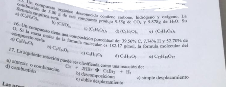 Un compuesto orgánico desconocido contiene carbono, hidrógeno y oxígeno. La
fórmula empírica será:
combustión de 5.00 g de este compuesto produjo 9.55g de CO_2 y 5. 878g de H_2O. Su
a) (C_2H_5O)_x b) (CHO)_x
c) (C_2H_6O_2)_x d) (C_2H_6O)_x e) (C_2H_3O_2)_x
16. Un compuesto tiene una composición porcentual de C, 7.74% H y 52.70% de
compuesto sería:
O. Sí la masa molar de la fórmula molecular es 182.17 g/mol, la fórmula molecular del
a) C_8H_16O_8 b) C_6H_14O_6
c) C_4H_16O_4 d) C_3H_14O_3 e) C_12H_10O_12
17. La siguiente reacción puede ser clasificada como una reacción des
d) combustión
a) síntesis o combinación Ca+2HBrto CaBr_2+H_2 b) descomposiciónn c) simple desplazamiento
e) doble desplazamiento
La s pre