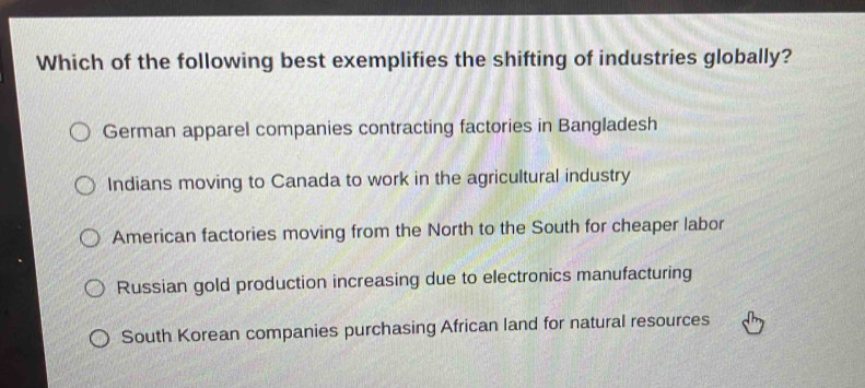 Which of the following best exemplifies the shifting of industries globally?
German apparel companies contracting factories in Bangladesh
Indians moving to Canada to work in the agricultural industry
American factories moving from the North to the South for cheaper labor
Russian gold production increasing due to electronics manufacturing
South Korean companies purchasing African land for natural resources