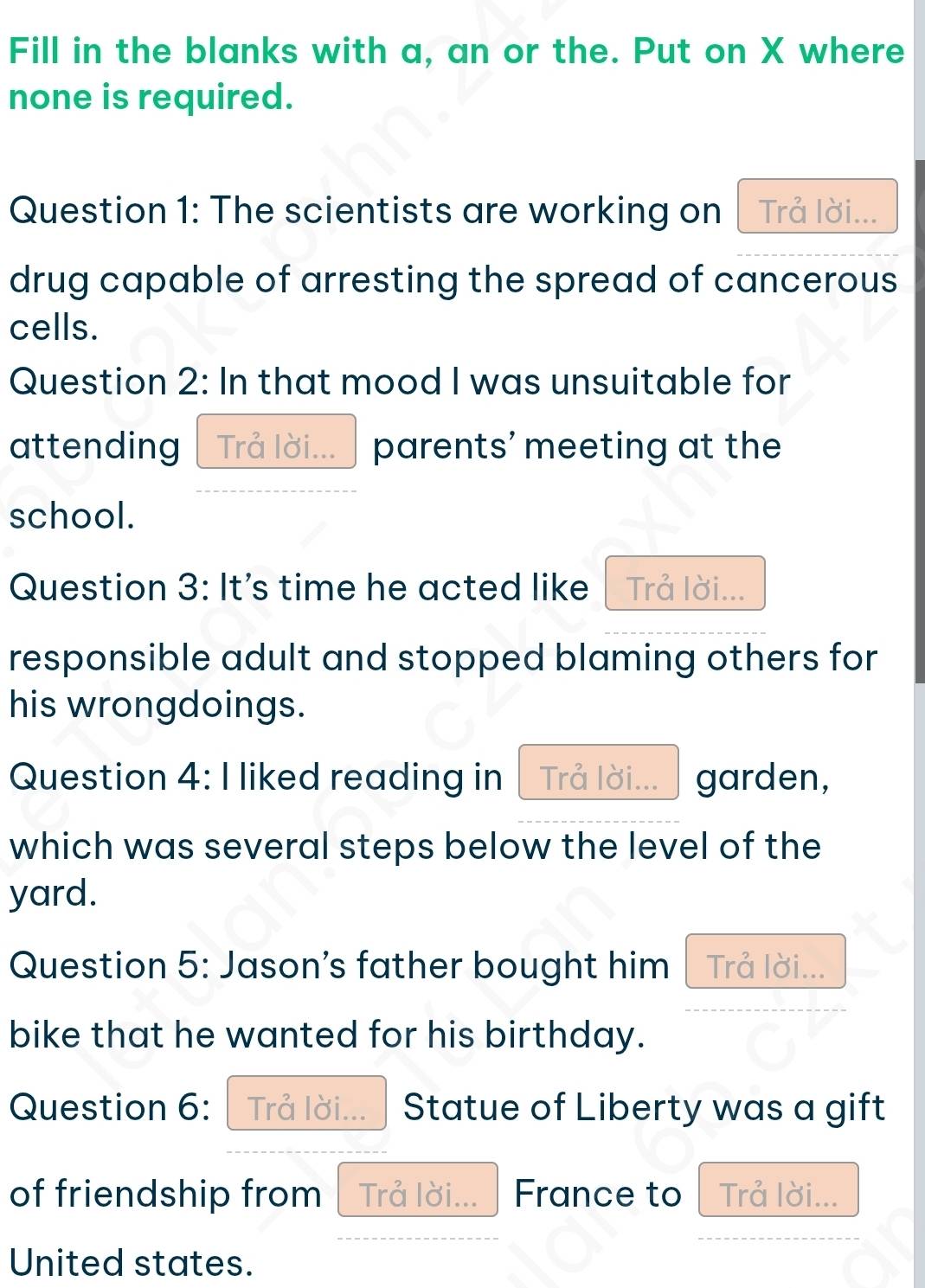 Fill in the blanks with a, an or the. Put on X where 
none is required. 
Question 1: The scientists are working on Trả lời... 
drug capable of arresting the spread of cancerous 
cells. 
Question 2: In that mood I was unsuitable for 
attending Trả lời...  parents' meeting at the 
school. 
Question 3: It's time he acted like Trå lời... 
responsible adult and stopped blaming others for 
his wrongdoings. 
Question 4: I liked reading in Trå lời... garden, 
which was several steps below the level of the 
yard. 
Question 5: Jason's father bought him Trả lời... 
bike that he wanted for his birthday. 
Question 6: Trå lời... Statue of Liberty was a gift 
of friendship from Trả lời... France to Trả lời... 
United states.