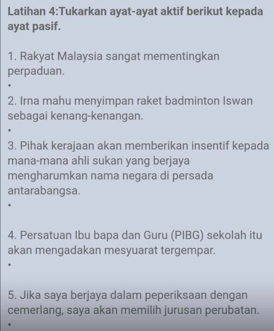 Latihan 4:Tukarkan ayat-ayat aktif berikut kepada 
ayat pasif. 
1. Rakyat Malaysia sangat mementingkan 
perpaduan. 
2. Irna mahu menyimpan raket badminton Iswan 
sebagai kenang-kenangan. 
3. Pihak kerajaan akan memberikan insentif kepada 
mana-mana ahli sukan yang berjaya 
mengharumkan nama negara di persada 
antarabangsa. 
4. Persatuan Ibu bapa dan Guru (PIBG) sekolah itu 
akan mengadakan mesyuarat tergempar. 
5. Jika saya berjaya dalam peperiksaan dengan 
cemerlang, saya akan memilih jurusan perubatan.