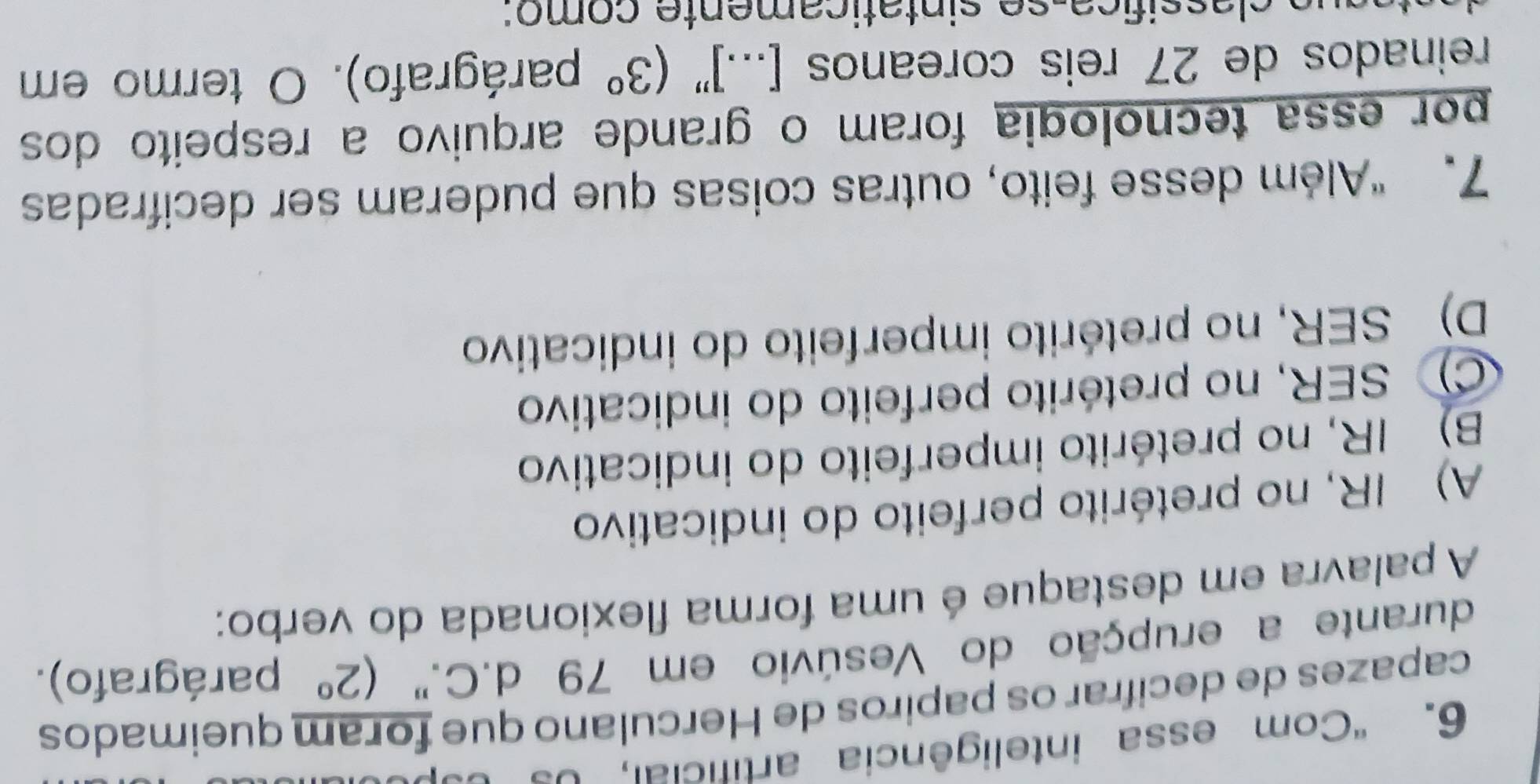 'Com essa inteligência artificial, d o d 
capazes de decifrar os papiros de Herculano que foram queimados
durante a erupção do Vesúvio em 79 d.C." (2° parágrafo).
A palavra em destaque é uma forma flexionada do verbo:
A) IR, no pretérito perfeito do indicativo
B) IR, no pretérito imperfeito do indicativo
C) SER, no pretérito perfeito do indicativo
D) SER, no pretérito imperfeito do indicativo
7. “Além desse feito, outras coisas que puderam ser decifrada
por essa tecnologia foram o grande arquivo a respeito dos
reinados de 27 reis coreanos [...]''(3° parágrafo). O termo em