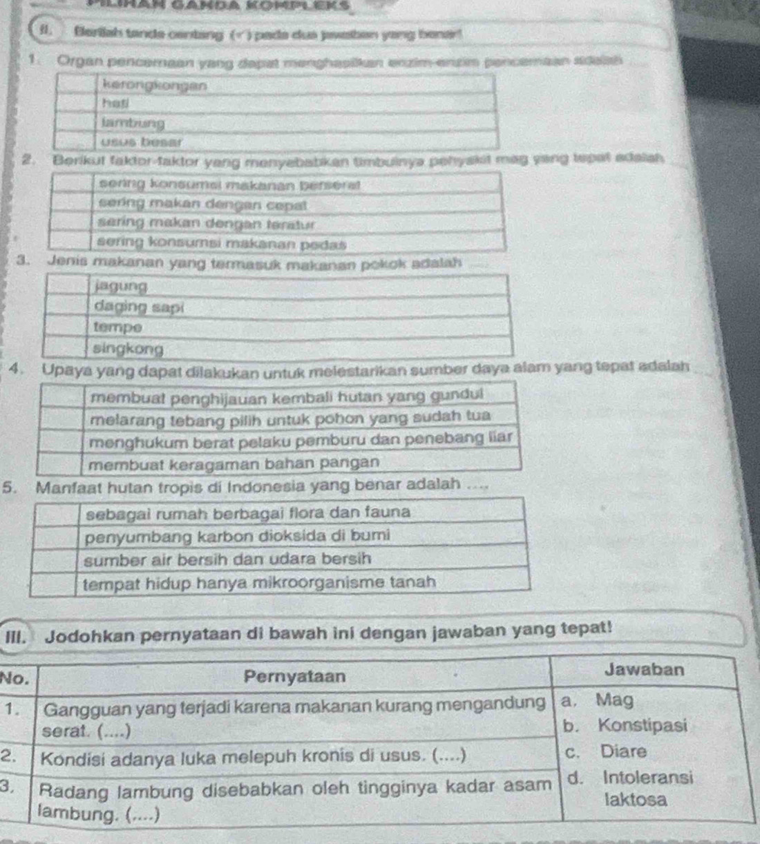 Ilihan Ganda komm Eks 
f. Berliah tanda centang ( ) pada dus jawaben yong bener! 
1. Organ pencemean yang dapat menghasiikan enzim-enzim pencemean sdeish_ 
2. Berikut faktor-taktor yeng menyebabkan timbuinya pehyakit mag yang tepet adalish_ 
makanan yang termasn pokok adalah 
4. Upaya yang dapat dilakukan untuk melestarikan sumber daya aang tepat adalah 
5. Manfaat hutan tropis di Indonesia yang benar adalah ... 
III. Jodohkan pernyataan di bawah ini dengan jawaban yang tepat! 
N 
1 
2 
3