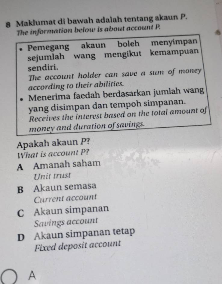 Maklumat di bawah adalah tentang akaun P.
The information below is about account P.
Pemegang akaun boleh menyimpan
sejumlah wang mengikut kemampuan
sendiri.
The account holder can save a sum of money
according to their abilities.
Menerima faedah berdasarkan jumlah wang
yang disimpan dan tempoh simpanan.
Receives the interest based on the total amount of
money and duration of savings.
Apakah akaun P?
What is account P?
A Amanah saham
Unit trust
B Akaun semasa
Current account
C Akaun simpanan
Savings account
D Akaun simpanan tetap
Fixed deposit account
A