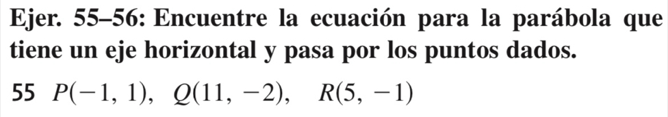 Ejer. 55-56: Encuentre la ecuación para la parábola que 
tiene un eje horizontal y pasa por los puntos dados. 
55 P(-1,1), Q(11,-2), R(5,-1)