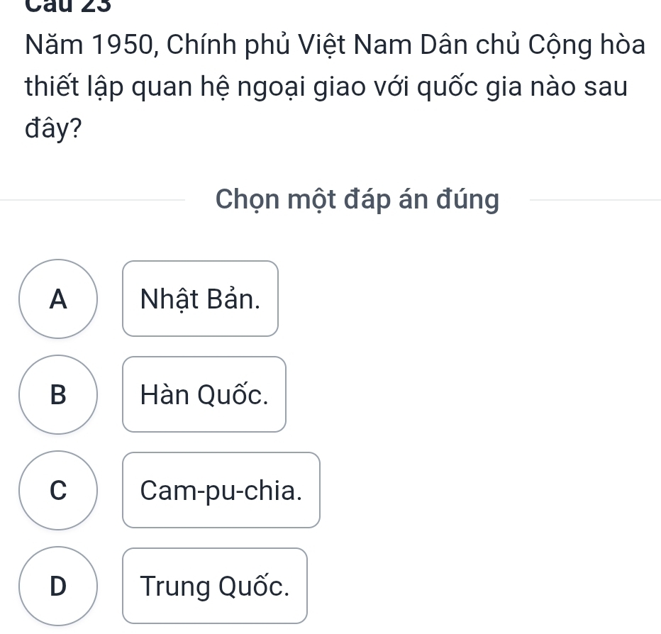 Cau 23
Năm 1950, Chính phủ Việt Nam Dân chủ Cộng hòa
thiết lập quan hệ ngoại giao với quốc gia nào sau
đây?
Chọn một đáp án đúng
A Nhật Bản.
B Hàn Quốc.
C Cam-pu-chia.
D Trung Quốc.