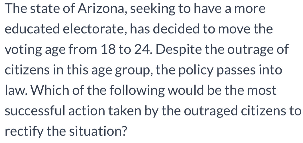 The state of Arizona, seeking to have a more 
educated electorate, has decided to move the 
voting age from 18 to 24. Despite the outrage of 
citizens in this age group, the policy passes into 
law. Which of the following would be the most 
successful action taken by the outraged citizens to 
rectify the situation?