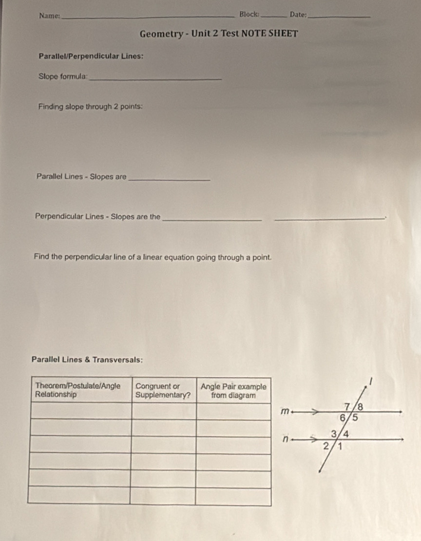 Name:_ Block _Date;_ 
Geometry - Unit 2 Test NOTE SHEET 
Parallel/Perpendicular Lines: 
Slope formula_ 
Finding slope through 2 points: 
Parallel Lines - Slopes are_ 
Perpendicular Lines - Slopes are the_ 
_ 
Find the perpendicular line of a linear equation going through a point. 
Parallel Lines & Transversals: