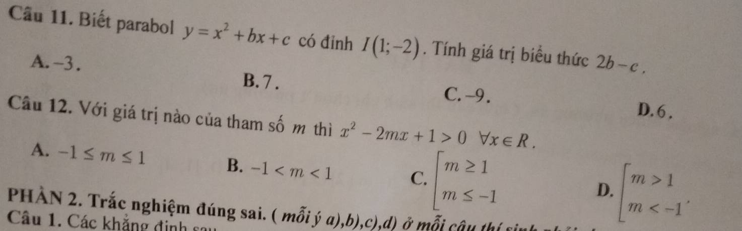 Biết parabol y=x^2+bx+c có đỉnh I(1;-2). Tính giá trị biểu thức 2b-c,
A. -3.
B. 7. C. -9. D. 6.
Câu 12. Với giá trị nào của tham số m thì x^2-2mx+1>0 forall x∈ R.
A. -1≤ m≤ 1 B. -1
C. beginarrayl m≥ 1 m≤ -1endarray.
D. beginarrayl m>1 m . 
PHÀN 2. Trắc nghiệm đúng sai. ( mỗi ý a),b),c),d) ở mỗi câu thí c
Câu 1. Các khẳng định