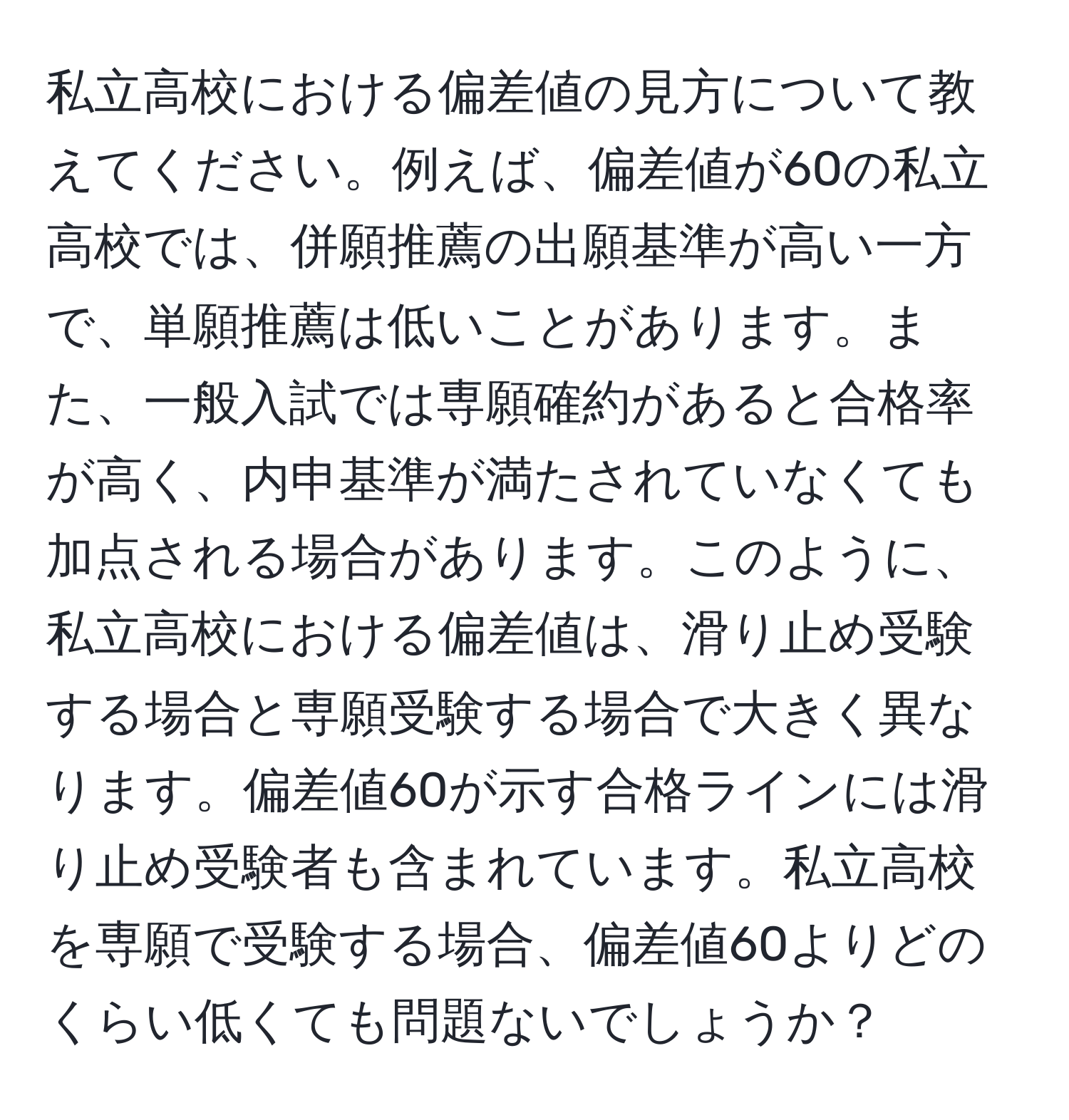 私立高校における偏差値の見方について教えてください。例えば、偏差値が60の私立高校では、併願推薦の出願基準が高い一方で、単願推薦は低いことがあります。また、一般入試では専願確約があると合格率が高く、内申基準が満たされていなくても加点される場合があります。このように、私立高校における偏差値は、滑り止め受験する場合と専願受験する場合で大きく異なります。偏差値60が示す合格ラインには滑り止め受験者も含まれています。私立高校を専願で受験する場合、偏差値60よりどのくらい低くても問題ないでしょうか？