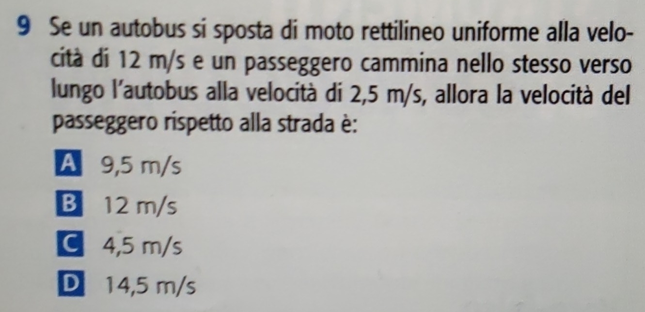 Se un autobus si sposta di moto rettilineo uniforme alla velo-
cità di 12 m/s e un passeggero cammina nello stesso verso
lungo l'autobus alla velocità di 2,5 m/s, allora la velocità del
passeggero rispetto alla strada è:
A 9,5 m/s
B12 m/s
C 4,5 m/s
D 14,5 m/s