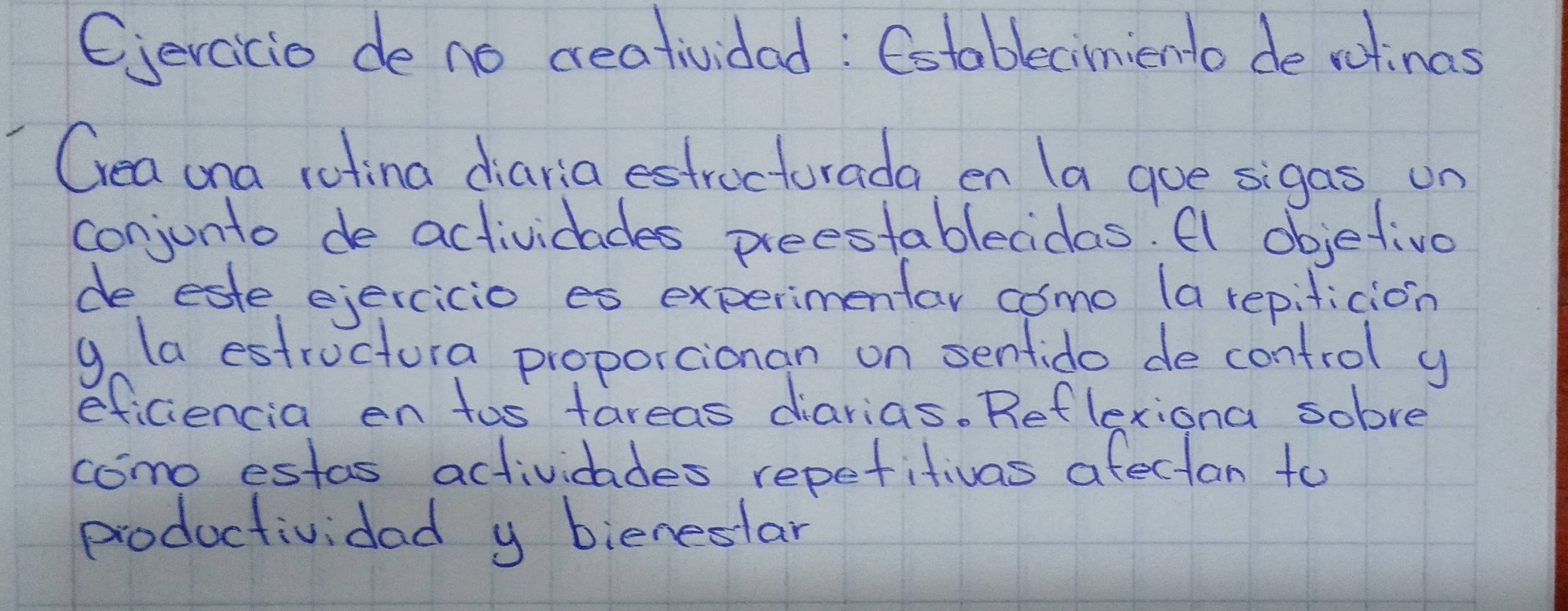 Cercicio de no ceatividad: Cotablecimiento de ratinas 
Cea ona rotina diaria estrocturada en la goe sigas, un 
conjunto de actividades preestablecidas. Al objetive 
de este ejercicio es experimentar como (a repificion 
g (a estructura proporcionan on senfido de control y 
eficiencia en tos tareas diarias. Reflexiona solve 
como estas actividades repetitivas afectan to 
productividad y bieneslar