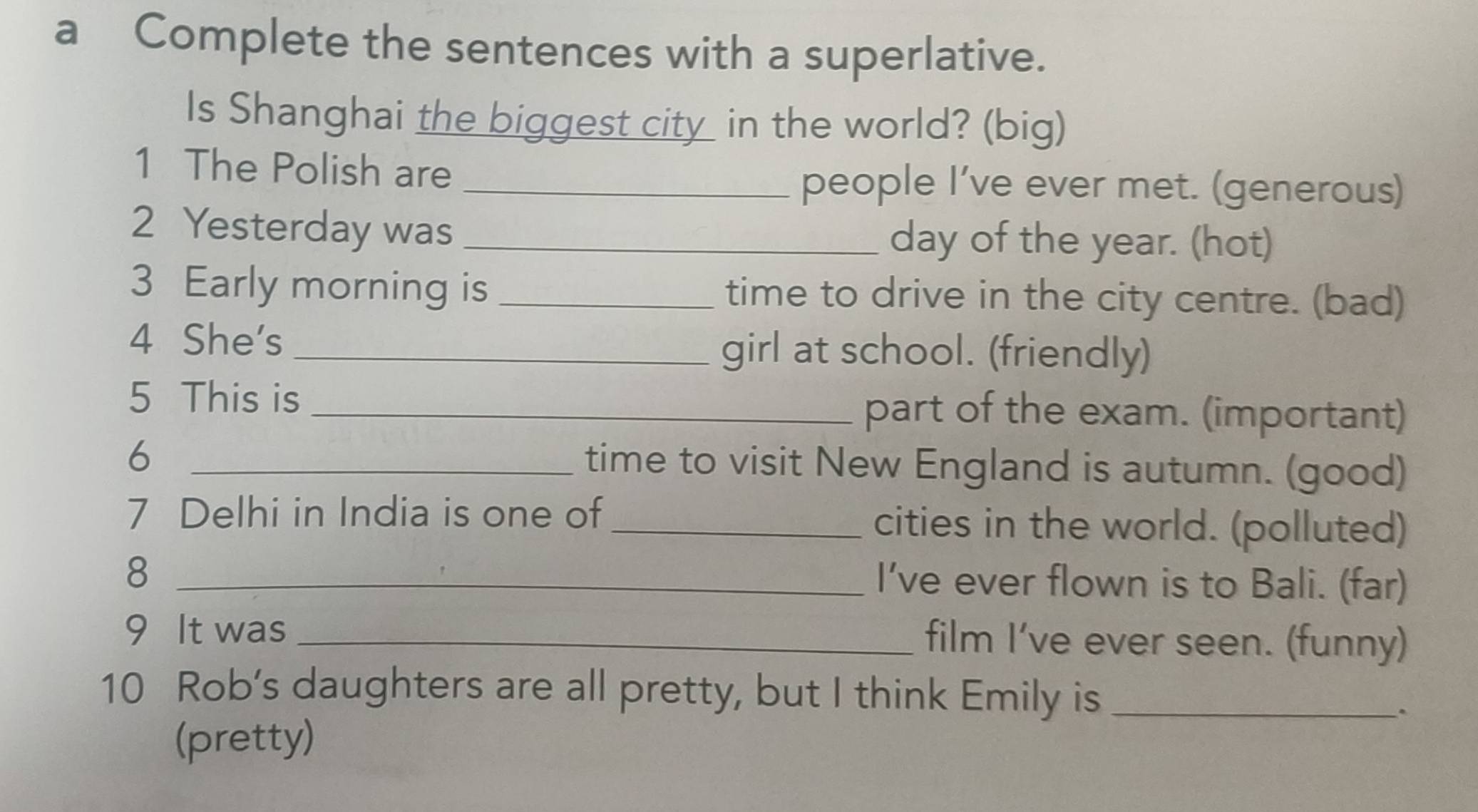 a Complete the sentences with a superlative. 
Is Shanghai the biggest city in the world? (big) 
1 The Polish are 
_people I’ve ever met. (generous) 
2 Yesterday was _day of the year. (hot) 
3 Early morning is _time to drive in the city centre. (bad) 
4 She's _girl at school. (friendly) 
5 This is _part of the exam. (important) 
_6 
time to visit New England is autumn. (good) 
7 Delhi in India is one of _cities in the world. (polluted) 
_8 
I’ve ever flown is to Bali. (far) 
9 It was_ 
film I’ve ever seen. (funny) 
10 Rob’s daughters are all pretty, but I think Emily is_ 
`` 
(pretty)