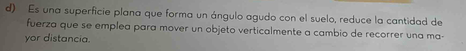 Es una superficie plana que forma un ángulo agudo con el suelo, reduce la cantidad de 
fuerza que se emplea para mover un objeto verticalmente a cambio de recorrer una ma- 
yor distancia.