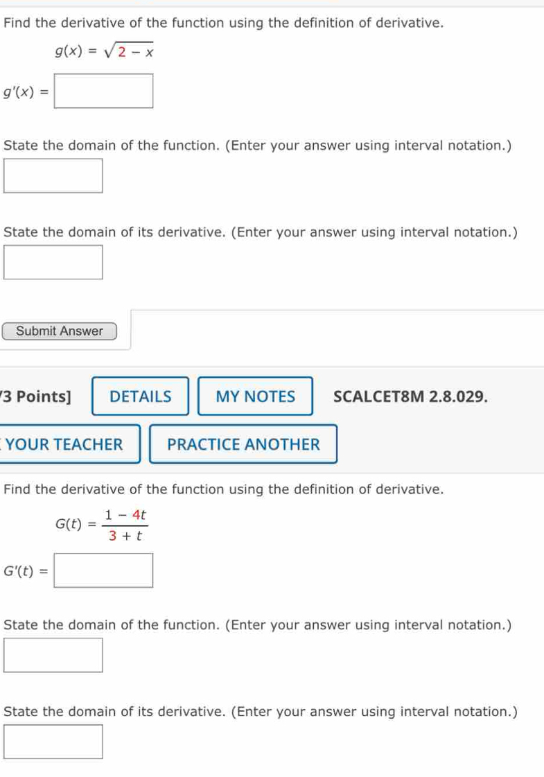 Find the derivative of the function using the definition of derivative.
g(x)=sqrt(2-x)
g'(x)=□
State the domain of the function. (Enter your answer using interval notation.) 
State the domain of its derivative. (Enter your answer using interval notation.) 
Submit Answer 
3 Points] DETAILS MY NOTES SCALCET8M 2.8.029. 
YOUR TEACHER PRACTICE ANOTHER 
Find the derivative of the function using the definition of derivative.
G(t)= (1-4t)/3+t 
G'(t)=□
State the domain of the function. (Enter your answer using interval notation.) 
_  
State the domain of its derivative. (Enter your answer using interval notation.)