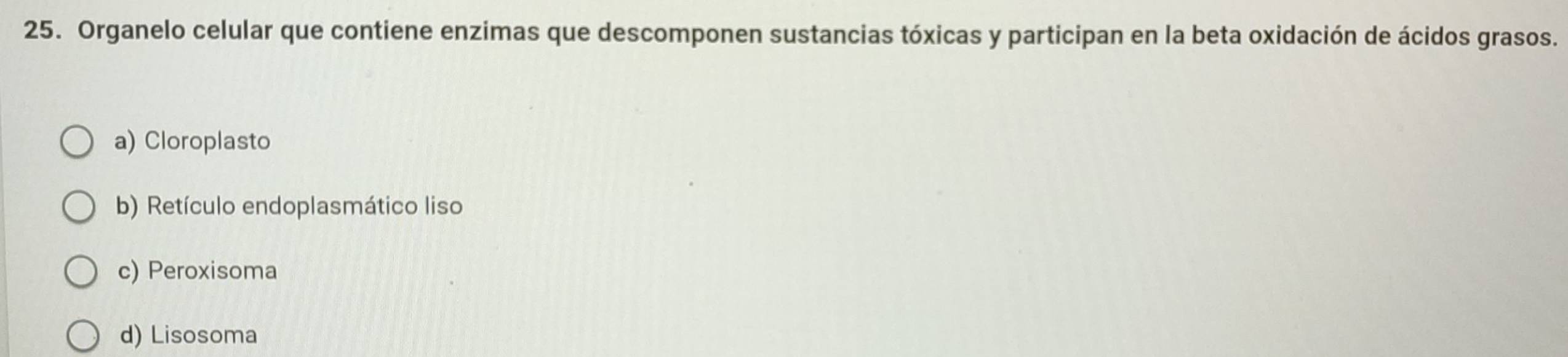 Organelo celular que contiene enzimas que descomponen sustancias tóxicas y participan en la beta oxidación de ácidos grasos.
a) Cloroplasto
b) Retículo endoplasmático liso
c) Peroxisoma
d) Lisosoma