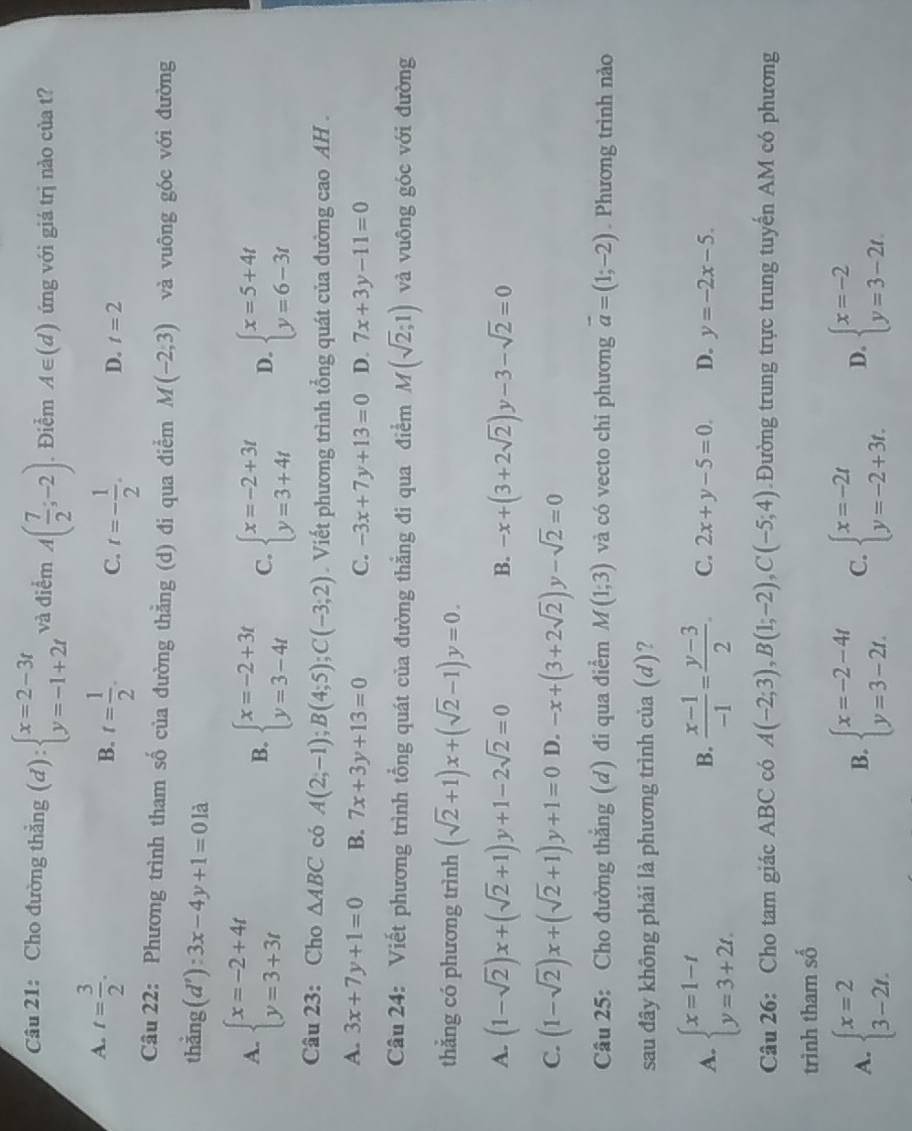 Cho đường thẳng (d):beginarrayl x=2-3t y=-1+2tendarray. và điểm A( 7/2 ;-2). Điểm A∈ (d) ứng với giá trị nào của t?
A. t= 3/2 .
B. t= 1/2 . C. t=- 1/2 . D. t=2
Câu 22: Phương trình tham số của đường thằng (d) đi qua điểm M(-2,3) và vuông góc với đường
thẳng (d'):3x-4y+1=0 là
A. beginarrayl x=-2+4t y=3+3tendarray. beginarrayl x=-2+3t y=3-4tendarray. C. beginarrayl x=-2+3t y=3+4tendarray. D. beginarrayl x=5+4t y=6-3tendarray.
B.
Câu 23: Cho △ ABC có A(2;-1);B(4;5);C(-3;2).  Viết phương trình tổng quát của đường cao AH .
A. 3x+7y+1=0 B. 7x+3y+13=0 C. -3x+7y+13=0 D. 7x+3y-11=0
Câu 24: Viết phương trình tổng quát của đường thẳng đi qua điểm M(sqrt(2);1) và vuông góc với đường
thẳng có phương trình (sqrt(2)+1)x+(sqrt(2)-1)y=0.
A. (1-sqrt(2))x+(sqrt(2)+1)y+1-2sqrt(2)=0 -x+(3+2sqrt(2))y-3-sqrt(2)=0
B.
C. (1-sqrt(2))x+(sqrt(2)+1)y+1=0 D. -x+(3+2sqrt(2)). y-sqrt(2)=0
Câu 25: Cho đường thẳng (d) đi qua điểm M(1;3) và có vecto chi phương vector a=(1;-2). Phương trình nào
sau đây không phải là phương trình của (d)?
B.
A. beginarrayl x=1-t y=3+2t.endarray.  (x-1)/-1 = (y-3)/2 . C. 2x+y-5=0. D. y=-2x-5.
Câu 26: Cho tam giác ABC có A(-2;3),B(1;-2),C(-5;4) Đường trung trực trung tuyến AM có phương
trình tham số
A. beginarrayl x=2 3-2t.endarray. beginarrayl x=-2-4t y=3-2t.endarray. C. beginarrayl x=-2t y=-2+3t.endarray. D. beginarrayl x=-2 y=3-2t.endarray.
B.