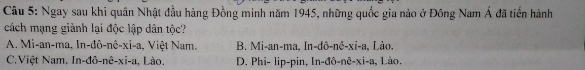 Ngay sau khi quân Nhật đầu hàng Đồng minh năm 1945, những quốc gia nào ở Đông Nam Á đã tiến hành
cách mạng giành lại độc lập dân tộc?
A. Mi-an-ma, In-đô-nê-xi-a, Việt Nam. B. Mi-an-ma, In-đô-nê-xi-a, Lào.
C.Việt Nam, In-đô-nê-xi-a, Lào. D. Phi- lip-pin, In-đô-nê-xi-a, Lào.