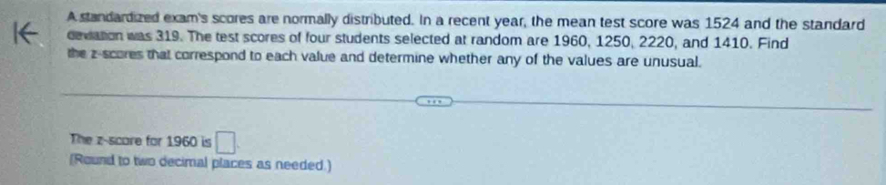 A standardized exam's scores are normally distributed. In a recent year, the mean test score was 1524 and the standard 
deviation was 319. The test scores of four students selected at random are 1960, 1250, 2220, and 1410. Find 
the z-scores that correspond to each value and determine whether any of the values are unusual. 
The z-score for 1960 is □ 
[Round to two decimal places as needed.]